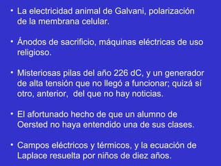 • La electricidad animal de Galvani, polarización
  de la membrana celular.

• Ánodos de sacrificio, máquinas eléctricas de uso
  religioso.

• Misteriosas pilas del año 226 dC, y un generador
  de alta tensión que no llegó a funcionar; quizá sí
  otro, anterior, del que no hay noticias.

• El afortunado hecho de que un alumno de
  Oersted no haya entendido una de sus clases.

• Campos eléctricos y térmicos, y la ecuación de
  Laplace resuelta por niños de diez años.
 