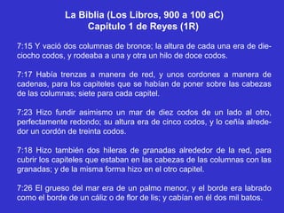 La Biblia (Los Libros, 900 a 100 aC)
                  Capítulo 1 de Reyes (1R)

7:15 Y vació dos columnas de bronce; la altura de cada una era de die-
ciocho codos, y rodeaba a una y otra un hilo de doce codos.

7:17 Había trenzas a manera de red, y unos cordones a manera de
cadenas, para los capiteles que se habían de poner sobre las cabezas
de las columnas; siete para cada capitel.

7:23 Hizo fundir asimismo un mar de diez codos de un lado al otro,
perfectamente redondo; su altura era de cinco codos, y lo ceñía alrede-
dor un cordón de treinta codos.

7:18 Hizo también dos hileras de granadas alrededor de la red, para
cubrir los capiteles que estaban en las cabezas de las columnas con las
granadas; y de la misma forma hizo en el otro capitel.

7:26 El grueso del mar era de un palmo menor, y el borde era labrado
como el borde de un cáliz o de flor de lis; y cabían en él dos mil batos.
 