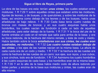 Sigue el libro de Reyes, primera parte
La obra de las basas era esta: tenían unas cintas, las cuales estaban entre
molduras: 1 R 7:29 Y sobre aquellas cintas que estaban entre las molduras,
figuras de leones, y de bueyes, y de querubines; y sobre las molduras de la
basa, así encima como debajo de los leones y de los bueyes, había unas
añadiduras de bajo relieve. 1 R 7:30 Cada basa tenía cuatro ruedas de
bronce con mesas de bronce; y en sus cuatro esquinas había unos
hombrillos, los cuales nacían de fundición á cada un lado de aquellas
añadiduras, para estar debajo de la fuente. 1 R 7:31 Y la boca del pie de la
fuente entraba un codo en el remate que salía para arriba de la basa; y era
su boca redonda, de la hechura del mismo remate, y éste de codo y medio.
Había también sobre la boca entalladuras con sus cintas, las cuales eran
cuadradas, no redondas. 1 R 7:32 Las cuatro ruedas estaban debajo de
las cintas, y los ejes de las ruedas nacían en la misma basa. La altura de
cada rueda era de un codo y medio. 1 R 7:33 Y la hechura de las ruedas era
como la hechura de las ruedas de un carro: sus ejes, sus rayos, y sus cubos,
y sus cinchos, todo era de fundición. 1 R 7:34 Asimismo los cuatro hombrillos
á las cuatro esquinas de cada basa: y los hombrillos eran de la misma basa.
1 R 7:35 Y en lo alto de la basa había medio codo de altura redondo por
todas partes: y encima de la basa sus molduras y cintas, las cuales eran de
ella misma.
 