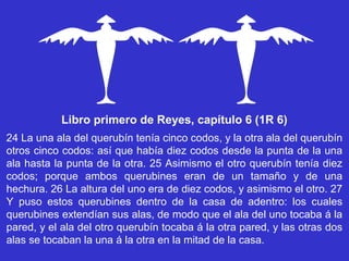 Libro primero de Reyes, capítulo 6 (1R 6)
24 La una ala del querubín tenía cinco codos, y la otra ala del querubín
otros cinco codos: así que había diez codos desde la punta de la una
ala hasta la punta de la otra. 25 Asimismo el otro querubín tenía diez
codos; porque ambos querubines eran de un tamaño y de una
hechura. 26 La altura del uno era de diez codos, y asimismo el otro. 27
Y puso estos querubines dentro de la casa de adentro: los cuales
querubines extendían sus alas, de modo que el ala del uno tocaba á la
pared, y el ala del otro querubín tocaba á la otra pared, y las otras dos
alas se tocaban la una á la otra en la mitad de la casa.
 