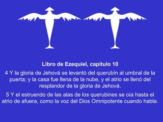 Libro de Ezequiel, capítulo 10
 4 Y la gloria de Jehová se levantó del querubín al umbral de la
   puerta; y la casa fue llena de la nube, y el atrio se llenó del
                 resplandor de la gloria de Jehová.
  5 Y el estruendo de las alas de los querubines se oía hasta el
atrio de afuera, como la voz del Dios Omnipotente cuando habla.
 