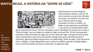 WAFFLE BELGA, A HISTÓRIA DA “GOFRE DE LIÈGE”
ção de ingredientes frescos, técnicas inovadoras e pela criatividade. De acordo com a lenda, a
“Gofre de Liège”, teve sua origem na cidade de Liège, no século XVII. Ela foi inventada pelo
cozinheiro chefe do Príncipe de Liège, daí o nome “Gofre de Liège”. Esta gofre é famosa pelo
sabor caramelizado e pelo aroma de baunilha, obtidos pelo açúcar derretido durante o
cozimento. Agora para poder experimentar um waffle belga “Gofre de Liège” você não precisa
mais ir à Bélgica. A Sabor Belga fabrica aqui no Brasil os waffles seguindo a tradição Belga e
com as exclusivas pérolas de açúcar encontradas na região de Liége.
Historicamente a cozinha Belga foi
influenciada por diversas culturas. Ela
não é somente uma das mais refinadas
do mundo, mas também uma das mais
ricas e famosas pelas cervejas,
chocolates e é claro, os waffles. Os
Belgas servem generosas quantidades
e sua cozinha é conhecida pela utiliza-
Os
Brasileiros
vão adorar
esta
novidade
originária
da Bélgica!
 