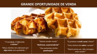 GRANDE OPORTUNIDADE DE VENDA
“Uma mistura de sabor e prazer”
“Quem prova um, não consegue
mais resistir”
“Delicioso, surpreendente”
“Vamos vender muito”
“Meus clientes me cobravam por
algo novo com qualidade...”
“ É novidade. É diferente,
é ótimo!”
“Vou aumentar minha
positivação”
“O produto é multi canal, Show!”
 