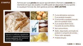 Famoso por suas pérolas de açúcar que derretem e formam o caramelo no
momento em que são assados. O waffle pode ser degustado frio ou quente
e a qualquer hora do dia. Sem gorduras animais, SEM LACTOSE.
Apenas os melhores ingredientes
naturais e respeitando fielmente a
receita tradicional. Sem gorduras
animais e SEM LACTOSE.
O WAFFLE
▪ É uma delicatesse exclusiva;
▪ É um produto inovador;
▪ É consumido a qualquer hora do
dia e em qualquer local;
▪ É um produto Multi Canal;
▪ Faz parte da cozinha afetiva;
▪ Possui valor agregado;
▪ Sem concorrência;
▪ Ações, degustação, promoção do
produto e campanha de vendas;
▪ Produto de giro.
 