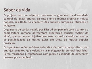 Sabor da Vida
O projeto tem por objetivo promover a grandeza da diversidade
cultural do Brasil através da fusão entre música erudita e música
popular, resultado do encontro das culturas europeias, africanas e
indígenas.
O quarteto de cordas regido por Elias Jó em parceria com a cantora e
compositora Jordana apresentam espetáculo musical “Sabor da
Vida”, que tem como objetivo promover a música clássica e mostrar
as possibilidades da mesma guiar um show de música popular
brasileira.
O espetáculo reúne músicas autorais e de outros compositores em
arranjos eruditos que valorizam a miscigenação cultural brasileira.
Serão realizados 9 espetáculos com público estimado de oitocentas
pessoas por espetáculo.
 