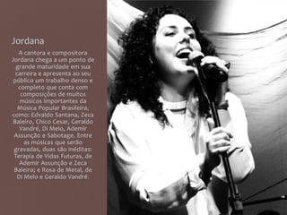 Jordana
A cantora e compositora
Jordana chega a um ponto de
grande maturidade em sua
carreira e apresenta ao seu
público um trabalho denso e
completo que conta com
composições de muitos
músicos importantes da
Música Popular Brasileira,
como: Edvaldo Santana, Zeca
Baleiro, Chico Cesar, Geraldo
Vandré, Di Melo, Ademir
Assunção e Sabotage. Entre
as músicas que serão
gravadas, duas são inéditas:
Terapia de Vidas Futuras, de
Ademir Assunção e Zeca
Baleiro; e Rosa de Metal, de
Di Melo e Geraldo Vandré.
 