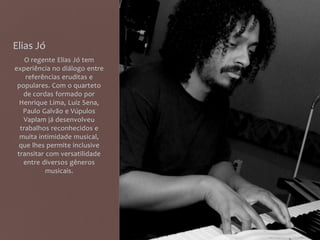 Elias Jó
O regente Elias Jó tem
experiência no diálogo entre
referências eruditas e
populares. Com o quarteto
de cordas formado por
Henrique Lima, Luiz Sena,
Paulo Galvão e Vúpulos
Vaplam já desenvolveu
trabalhos reconhecidos e
muita intimidade musical,
que lhes permite inclusive
transitar com versatilidade
entre diversos gêneros
musicais.
 