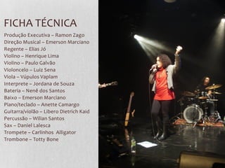 FICHA TÉCNICA
Produção Executiva – Ramon Zago
Direção Musical – Emerson Marciano
Regente – Elias Jó
Violino – Henrique Lima
Violino – Paulo Galvão
Violoncelo – Luiz Sena
Viola – Vúpulos Vaplam
Interprete – Jordana de Souza
Bateria – Nenê dos Santos
Baixo – Emerson Marciano
Piano/teclado – Anette Camargo
Guitarra/violão – Libero Dietrich Kaid
Percussão – Wilian Santos
Sax – Daniel Lalesca
Trompete – Carlinhos Alligator
Trombone – Totty Bone
 