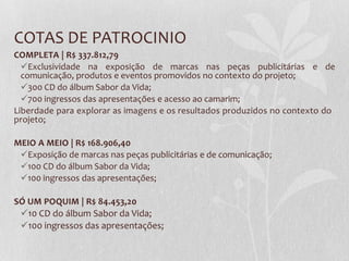 COTAS DE PATROCINIO
COMPLETA | R$ 337.812,79
Exclusividade na exposição de marcas nas peças publicitárias e de
comunicação, produtos e eventos promovidos no contexto do projeto;
300 CD do álbum Sabor da Vida;
700 ingressos das apresentações e acesso ao camarim;
Liberdade para explorar as imagens e os resultados produzidos no contexto do
projeto;
MEIO A MEIO | R$ 168.906,40
Exposição de marcas nas peças publicitárias e de comunicação;
100 CD do álbum Sabor da Vida;
100 ingressos das apresentações;
SÓ UM POQUIM | R$ 84.453,20
10 CD do álbum Sabor da Vida;
100 ingressos das apresentações;
 