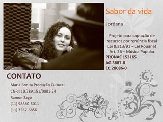 CONTATO
Maria Bonita Produção Cultural
CNPJ: 10.789.151/0001-24
Ramon Zago
(11) 98360-5011
(11) 3567-8856
Projeto para captação de
recursos por renúncia fiscal
Lei 8.313/91 – Lei Rouanet
Art. 26 – Música Popular
PRONAC 153165
AG 3687-0
CC 28086-0
Jordana
Sabor da vida
 