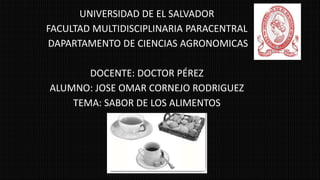 UNIVERSIDAD DE EL SALVADOR
FACULTAD MULTIDISCIPLINARIA PARACENTRAL
DAPARTAMENTO DE CIENCIAS AGRONOMICAS
DOCENTE: DOCTOR PÉREZ
ALUMNO: JOSE OMAR CORNEJO RODRIGUEZ
TEMA: SABOR DE LOS ALIMENTOS
 