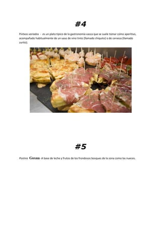 #4
Pintxos variados - es un plato típico de la gastronomía vasca que se suele tomar como aperitivo,
acompañado habitualmente de un vaso de vino tinto (llamado chiquito) o de cerveza (llamado
zurito).
#5
Postres Goxua -A base de leche y frutos de los frondosos bosques de la zona como las nueces.
 