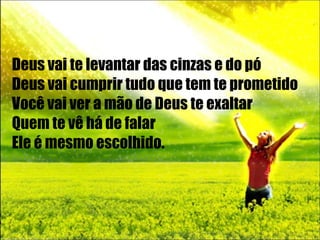 Deus vai te levantar das cinzas e do pó Deus vai cumprir tudo que tem te prometido Você vai ver a mão de Deus te exaltar Quem te vê há de falar Ele é mesmo escolhido . 