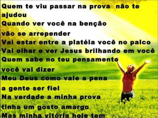 Quem te viu passar na prova  não te ajudou Quando ver você na benção vão se arrepender Vai estar entre a platéia você no palco Vai olhar e ver Jesus brilhando em você Quem sabe no teu pensamento  você vai dizer Meu Deus como vale a pena  a gente ser fiel Na verdade a minha prova  tinha um gosto amargo Mas minha vitória hoje tem  sabor de mel. 