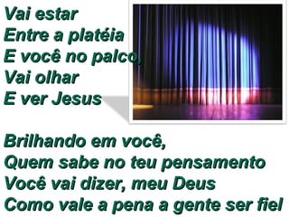 Vai estar  Entre a platéia  E você no palco,  Vai olhar  E ver Jesus  Brilhando em você,  Quem sabe no teu pensamento Você vai dizer, meu Deus  Como vale a pena a gente ser fiel 