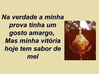 Na verdade a minha prova tinha um gosto amargo,  Mas minha vitória hoje tem sabor de mel 