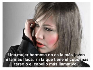 Una mujer hermosa no es la más  joven ni la más flaca,  ni la que tiene el cutis  más  terso o el cabello más llamativo.  