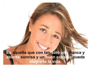 Es  aquella que con tan  sólo una  franca y  abierta  sonrisa y un  buen   consejo  puede  alegrarte   la   vida. 