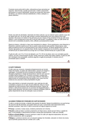 O semeio ocorre entre abril e julho, colocando-se duas sementes por
saquinho. Após 45 dias, aquela que tiver tido o melhor crescimento
permanece e a outra é descartada. Quando as mudas têm três pares
de folhas e um sistema radicular estabelecido, é feita a seleção e o
plantio definitivo.




Existe uma série de atividades, chamadas de tratos culturais, que se realizam após o plantio e que vão
se repetir todo ano. Um pé de café começa a produzir plenamente cinco anos depois de ter sido
plantado. Ele produz em média 2,5 Kg de frutos por ano. Esses 2,5 Kg renderão 0,5 Kg de café verde
(grãos), o que corresponde a cerca de 0,4 Kg de café torrado. A qualidade e sabor do café variam de
acordo com a variedades da planta, clima, altitude e processamento do grão.

Depois do plantio, a florada é a fase mais importante do cafeeiro. Ocorre geralmente, entre Setembro e
Novembro, podendo repetir-se por três ou quatro vezes durante esse período. Nessa época, cada
galho da planta se torna um bouquet branco com cheiro de jasmim. As flores desabrocham numa só
manhã, agrupadas em um pequeno feixe. Da flor resulta o surgimento do chumbinho, pequeno
infrutência que vai desenvolver-se ao longo de 6 a 8 meses, transformando-se no grão de café.

O grão de café, com 10 a 15 mm de diâmetro, por 17 e 18 mm de altura, tem a cor vermelha quando
maduro, por isso a denominação de grão "cereja. Este fruto contém dois grãos colados. O grão de café
tem coloração cinza amarelado, variando segundo a região de produção, a maneira como é
processado após a colheita.




O CAFÉ TORRADO
O café, para seu consumo, necessita obrigatoriamente ser torrado.
Antes de torrados, os grãos são selecionados, passam por triagem e
calibragem. O processo de torra consiste em submeter o grão à
elevação progressiva e rápida da temperatura, fazendo com que sua
umidade interna chegue a 3%. Durante o processo, os grãos são
mexidos continuamente para que a torra seja uniforme. Esta fase é
determinante na característica final da bebida, pois o grau de torra
evidencia e/ou esconde muitas propriedades do grão.

Para cada cliente ou mercado consumidor, para cada tipo de café
(variedade e preparo) há um grau de torra diferente. Esta é a marca
registrada de cada empresa e seus diferentes produtos. Depois de
torrado o café precisa passar por um processo de desgaseificação e,
depois deste descanso, ele será moído ou apenas embalado (café em
grãos) dependendo do tipo de utilização a que se destina.
                                                                               Diferentes pontos de torra




ALGUMAS FORMAS DE CONSUMO DO CAFÉ NO MUNDO
O café é, ao lado da cerveja, a bebida mais popular do planeta. Apesar da preferência, as suas formas
de consumo são tão diversas, que podem fazer com que o consumidor mais desavisado tenha
grandes surpresas. Veja como o café é consumido em alguns lugares do mundo:
 França: o produto, muitas vezes, é bebido juntamente com chicória;
  Áustria: pode-se beber o produto juntamente com figos secos, sendo que em Viena, a capital do
país, é uma tradição o oferecimento de bolos e doces para acompanhar o café com chantilly;
  África e Oriente Médio: é comum acentuar o sabor do café com algumas especiarias, tais como
canela e cardomomo, alho ou gengibre;
  Bélgica: o produto é servido com um pequeno pedaço de chocolate, colocado no interior da xícara,
que se derrete quando entra em contato com o café;
 