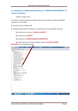 Saboreando la Administración Electrónica.



4.- Instalación y configuración del lector de “TARJETAS INTELIGENTES” en
nuestro ordenador.
         Los pasos a seguir serían:

1.- Instalar en nuestro ordenador el software que viene con el lector de tarjetas inteligentes.
Suele venir en un CD-ROM.

2.- Conectar el lector mediante USB.

3.- Comprobar que está bien instalado y es reconocido por nuestro ordenador. Para ello:

         3.1.- Picamos con el ratón en “PANEL DE CONTROL”.

         3.2.- Picamos en “SISTEMA”.

         3.3.- Picamos en “ADMINISTRADOR DE DISPOSITIVOS”

       3.4.- Observamos que esté bien instalada la opción “LECTOR DE TARJETA
INTELIGENTE”. Ver el gráfico siguiente.




Introducción al uso del DNIe y/o Certificado Electrónico Digital.                         Página 3
 