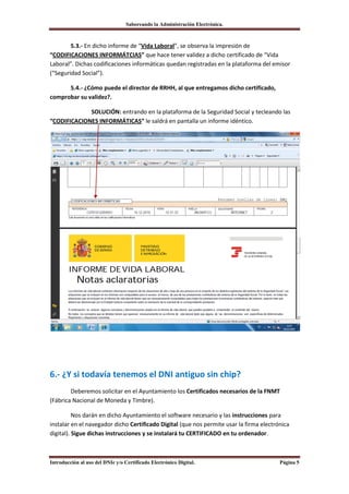 Saboreando la Administración Electrónica.



        5.3.- En dicho informe de “Vida Laboral”, se observa la impresión de
“CODIFICACIONES INFORMÁTCIAS” que hace tener validez a dicho certificado de “Vida
Laboral”. Dichas codificaciones informáticas quedan registradas en la plataforma del emisor
(“Seguridad Social”).

      5.4.- ¿Cómo puede el director de RRHH, al que entregamos dicho certificado,
comprobar su validez?.

             SOLUCIÓN: entrando en la plataforma de la Seguridad Social y tecleando las
“CODIFICACIONES INFORMÁTICAS” le saldrá en pantalla un informe idéntico.




6.- ¿Y si todavía tenemos el DNI antiguo sin chip?
        Deberemos solicitar en el Ayuntamiento los Certificados necesarios de la FNMT
(Fábrica Nacional de Moneda y Timbre).

          Nos darán en dicho Ayuntamiento el software necesario y las instrucciones para
instalar en el navegador dicho Certificado Digital (que nos permite usar la firma electrónica
digital). Sigue dichas instrucciones y se instalará tu CERTIFICADO en tu ordenador.



Introducción al uso del DNIe y/o Certificado Electrónico Digital.                        Página 5
 