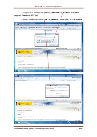 Saboreando la Administración Electrónica.



       1.- La seguridad de Windows nos pedirá “CONFIRMAR CERTIFICADO” (que somos
nosotros). Picamos en ACEPTAR.

         2.- Después saldrá la pantalla de CONCEDER PERMISO. Luego saldrá la VIDA LABORAL.




Introducción al uso del DNIe y/o Certificado Electrónico Digital.                  Página 7
 
