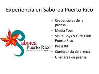 Experiencia	
  en	
  Saborea	
  Puerto	
  Rico	
  
•  Credenciales	
  de	
  la	
  
prensa	
  
•  Media	
  Tour	
  
•  Visita	
  Boys	
  &	
  Girls	
  Club	
  
Puerto	
  Rico	
  
•  Press	
  Kit	
  
•  Conferencia	
  de	
  prensa	
  
•  Ujier	
  área	
  de	
  prensa	
  	
  
	
  
 