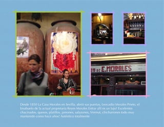 Desde 1850 La Casa Morales en Sevilla, abrió sus puertas, Leocadio Morales Prieto, el
bisabuelo de la actual propietaria Reyes Morales Entrar allí es un lujo! Excelentes
chacinados, quesos, platillos, jamones, salazones, Vermut, chicharrones todo muy
mantenido como hace años! Auténtico totalmente
 