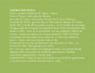 SABOREATRIP SEVILLA
Visita a templos históricos de Tapas y Tapeo.
Visita a Plazas y Mercados de Abastos.
Mercado de Triana, mini teatro, Escuela de Cocina Andaluza.
El puente de Triana, que nos lleva al Mercado de Abastos de Triana,
desde 1823, Desde allí te puedes asomar y ver el Castillo de San Jorge,
(Antigua sede de la Inquisición Española hasta 1841) Actualmente esta
desde el 2001, como en la actualidad, con sus cafeterías, talleres de
cocina, y hasta una fabrica de cerveza artesanal, 100% Sevillana.
Los puestos del mercado cierran sobre las 12, pero las cafeterías,
teatro y clases continúan durante todo el día.
El Mercado de la Lonja del Barranco, fue diseñado en 1861, y se
finalizó en 1883. Recuperado en el 2014.
Hoy con esas vistas sobre el Guadalquivir ofrece 20 puestos donde
degustar deliciosos platos de excelente gastronomía. Desfiles,
conciertos, exposiciones y mucho más!
AGRADECER a Todos los que nos brindaron su excelente gastronomía
y las atenciones recibidas durante todo el viaje!
 