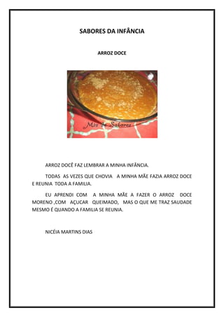 SABORES DA INFÂNCIA


                          ARROZ DOCE




    ARROZ DOCÊ FAZ LEMBRAR A MINHA INFÂNCIA.

     TODAS AS VEZES QUE CHOVIA A MINHA MÃE FAZIA ARROZ DOCE
E REUNIA TODA A FAMILIA.

    EU APRENDI COM A MINHA MÃE A FAZER O ARROZ DOCE
MORENO ,COM AÇUCAR QUEIMADO, MAS O QUE ME TRAZ SAUDADE
MESMO É QUANDO A FAMILIA SE REUNIA.



    NICÉIA MARTINS DIAS
 