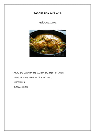 SABORES DA INFÂNCIA


                     PIRÃO DE GALINHA




PIRÃO DE GALINHA ME LEMBRA DO MEU INTERIOR!

FRANCISCO LEUSIVAN DE SOUSA LIMA

12|05|1979

RUSSAS - CEARÁ
 