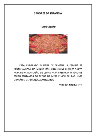 SABORES DA INFÂNCIA



                    TUTU DE FEIJÃO




     ESTÁ CHEGANDO O FINAL DE SEMANA. A FAMILIA SE
REUNE NA CASA DA MINHA MÃE O QUE COM CERTEZA A LEVA
PARA BEIRA DO FOGÃO DE LENHA PARA PREPARAR O TUTU DE
FEIJÃO SENTAMOS AO REDOR DA MESA E MEU PAI FAZ UMA
ORAÇÃO E DEPOIS NOS ALMOÇAMOS.

                                     IVETE DO NACIMENTO
 