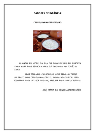 SABORES DE INFÂNCIA


                CANJIQUINHA COM REPOLHO




     QUANDO EU MOREI NA RUA EM MINAS GERAIS EU BUSCAVA
LENHA PARA UMA SENHORA PARA ELA COZINHAR NO FOGÃO À
LENHA.

          APÓS PREPARAR CANJIQUINHA COM REPOLHO TRAZIA
UM PRATO COM CANJIQUINHA QUE EU COMIA NO QUINTAL. ISTO
ACONTECIA UMA UEZ POR SEMANA, MAS ME DAVA MUITA ALEGRIA.



                        JOSÉ MARIA DA CONSOLAÇÃO TEBURCIO
 