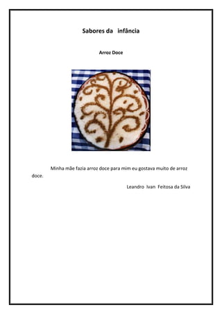 Sabores da infância


                             Arroz Doce




        Minha mãe fazia arroz doce para mim eu gostava muito de arroz
doce.

                                          Leandro Ivan Feitosa da Silva
 