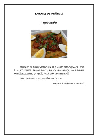 SABORES DE INFÂNCIA


                       TUTU DE FEIJÃO




    SAUDADE DO MEU PASSADO, FALAR É MUITO EMOCIONANTE, POIS
É MUITO TRISTE. TENHO MUITA POUCA LEMBRANÇA, MAS MINHA
MAMÃE FAZIA TUTU DE FEIJÃO PARA MIM E MINHA IRMÃ.

    QUE TEMPINHO BOM QUE NÃO VOLTA MAIS .

                                 MANOEL DO NASCIMENTO FILHO
 