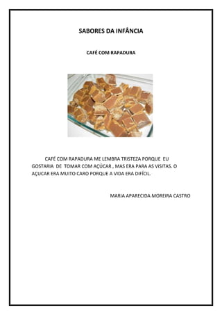SABORES DA INFÂNCIA


                     CAFÉ COM RAPADURA




    CAFÉ COM RAPADURA ME LEMBRA TRISTEZA PORQUE EU
GOSTARIA DE TOMAR COM AÇÚCAR , MAS ERA PARA AS VISITAS. O
AÇUCAR ERA MUITO CARO PORQUE A VIDA ERA DIFÍCIL.



                              MARIA APARECIDA MOREIRA CASTRO
 