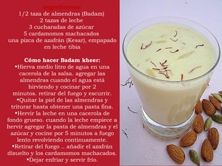 Ingredientes:
   1/2 taza de almendras (Badam) 
           2 tazas de leche 
       3 cucharadas de azúcar 
     5 cardamomos machacados 
una pizca de azafrán (Kesar), empapado
             en leche tibia

        Cómo hacer Badam kheer:
    •Hierva medio litro de agua en una
      cacerola de la salsa. agregar las
      almendras cuando el agua está
          hirviendo y cocinar por 2
   minutos. retirar del fuego y escurrir.
     •Quitar la piel de las almendras y
  triturar hasta obtener una pasta fina.
    •Hervir la leche en una cacerola de
fondo grueso. cuando la leche empiece a
hervir agregar la pasta de almendras y el
 azúcar y cocine por 5 minutos a fuego
     lento revolviendo continuamente.
  •Retirar del fuego .. añadir el azafrán
disuelto y los cardamomos machacados.
         •Dejar enfriar y servir frío.
 
