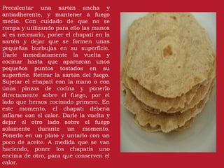 Precalentar una sartén ancha y
antiadherente, y mantener a fuego
medio. Con cuidado de que no se
rompa y utilizando para ello las manos
si es necesario, poner el chapati en la
sartén y dejar que se formen unas
pequeñas burbujas en su superficie.
Darle inmediatamente la vuelta y
cocinar hasta que aparezcan unos
pequeños puntos tostados en su
superficie. Retirar la sartén del fuego.
Sujetar el chapati con la mano o con
unas pinzas de cocina y ponerlo
directamente sobre el fuego, por el
lado que hemos cocinado primero. En
este momento, el chapati debería
inflarse con el calor. Darle la vuelta y
dejar el otro lado sobre el fuego
solamente durante un momento.
Ponerlo en un plato y untarlo con un
poco de aceite. A medida que se van
haciendo, poner los chapatis uno
encima de otro, para que conserven el
calor.
 