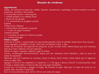Biryani de verduras
Ingredientes
285gr. de verduras a partir de coliflor, patatas, zanahorias, espárragos, brócoli cortado en trozos
pequeños, lavados y escurridos
2 cucharadas aceite o mantequilla
1 cebolla pelada y en rodajas finas
1 diente de ajo picado
1 / 2 cucharadita de jengibre picado
Azafrán
250gr Arroz- Biryani
1 cucharadita sal (ajustar al gusto)
1 / 2 taza de yogur cremoso
1tomate picado
1 / 4 manojo de hojas de cilantro picado
1 / 2 limón (el jugo)
Pasos a seguir
Calentar el aceite / mantequilla en una sartén grande y freír la cebolla, hasta hace muy oscuro.
Ahora agregue el jengibre y el ajo. Freír por un minuto o dos. o dos.
Añadir las verduras, las especias del paquete, la sal, el chile verde. Sofría hasta que las verduras
está muy bien cubierto con las especias.
Añadir el yogur, tomates, cilantro, jugo de limón.
Cocine, revolviendo frecuentemente, hasta que las verduras estén blandas y sólo un poco de
salsa de izquierda.
Mientras que las verduras se cocinan, lavan el arroz, lavar varias veces hasta que el agua de
arroz es algo claro.
Agregue el arroz a los vegetales y 2 tazas de 1 / 4 de agua y llevar a hervir. A continuación, baje
el fuego a medio-bajo y cubra la olla con una tapa hermética.
Cocine por 10 minutos y apagar el fuego. No levante la tapa. Deje que el vapor de arroz en su
propio calor durante 5 minutos.
Que el arroz esté listo para servir. Servir con salsa de yogur.
 
