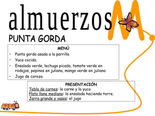 MENÚ Punta gorda asada a la parrilla Yuca cocida. Ensalada verde, lechuga picada, tomate verde en rodajas, pepinos en juliana, mango verde en juliana Jugo de corozo. SABORES DEL CESAR M. PUNTA GORDA  PRESENTACIÓN Tabla de carnes : la carne y la yuca Plato llano mediano : la ensalada haciendo torre. Jarra grande y vasos : el jugo almuerzos 