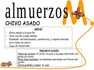 MENÚ Chivo asado a la parrilla Yuca cocida y papa salada. Ensalada  de habichuelas, zanahorias, y repollo morado con crema de suero.   Jugo de tamarindo SABORES DEL CESAR M. CHIVO ASADO PRESENTACIÓN Tabla de carnes : el chivo, la yuca y la papa adornado con gotas de suero Plato llano mediano : la ensalada adornada con flores del jardín. Jarra grande y vasos : el jugo almuerzos 