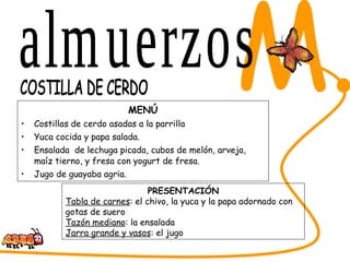 MENÚ Costillas de cerdo asadas a la parrilla Yuca cocida y papa salada. Ensalada  de lechuga picada, cubos de melón, arveja, maíz tierno, y fresa con yogurt de fresa. Jugo de guayaba agria.  SABORES DEL CESAR M. COSTILLA DE CERDO PRESENTACIÓN Tabla de carnes : el chivo, la yuca y la papa adornado con gotas de suero Tazón mediano : la ensalada Jarra grande y vasos : el jugo almuerzos 