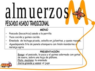 MENÚ Pescado (bocachico) asado a la parrilla Yuca cocida y guineo cocido. Ensalada  de lechuga picada, cebolla en julianitas, y queso rayado. Aguadepanela fría de panela atanquera con limón mandarina o naranja agria SABORES DEL CESAR M. PESCADO ASADO TRADICIONAL PRESENTACIÓN Bongo : el pescado, la yuca y el guineo adornado con gotas de suero, sobre una hoja de plátano. Plato  mediano : la ensalada Jarra grande y vasos : el jugo almuerzos 