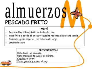 MENÚ Pescado (bocachico) frito en leche de coco. Yuca frita al estilo de antes y tajadita redonda de plátano verde. Ensalada, guiso especial  con habichuela larga. Limonada clara. SABORES DEL CESAR M. PESCADO FRITO PRESENTACIÓN Plato llano  : el pescado,  Plato mediano : la yuca y el plátano. Coquita:  el guiso. Jarra grande y vasos : el jugo almuerzos 