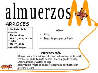 MENÚ Arroz. Jugo: de papaya con limón. SABORES DEL CESAR M. ARROCES PRESENTACIÓN Bongo hondo tradicional:  el arroz, adornado con tajadita verde, salsa de tomate casera, suero y queso rallado.  Jarra grande y vasos : el jugo El arroz de fríjol de cabecita negra se acompaña con plátano pícaro De Pollo de la abuelita.  De asadura.  Mixto, res, cerdo y pollo De fríjol de cabecita negra almuerzos 