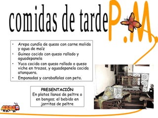 Arepa cundía de queso con carne molida y agua de maíz Guineo cocido con queso rallado y aguadepanela Yuca cocida con queso rallado o queso viche en trozos, y aguadepanela cocida atanquera. Empanadas y carabañolas con peto. SABORES DEL CESAR comidas de tarde PRESENTACIÓN En platos llanos de peltre o en bongos; el bebido en jarritas de peltre P.M. 