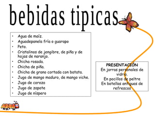 Agua de maíz. Aguadepanela fría o guarapo Peto. Cristalinos de jengibre, de piña y de hojas de naranjo. Chicha rosada. Chicha de piña. Chicha de grano cortada con batata. Jugo de mango maduro, de mango viche. Jugo de corozo Jugo de zapote Jugo de níspero SABORES DEL CESAR bebidas tipicas PRESENTACIÓN En jarras personales de vidrio. En pocillos de peltre En botellas antiguas de refrescos 