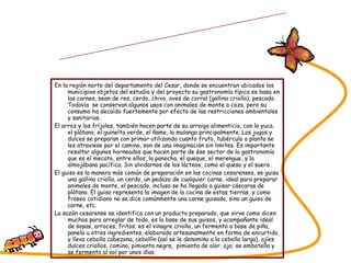 En la región norte del departamento del Cesar, donde se encuentran ubicados los municipios objetos del estudio y del proyecto su gastronomía típica se basa en las carnes, sean de res, cerdo, chivo, aves de corral (gallina criolla), pescado. Todavía  se conservan algunos usos con animales de monte o caza, pero su consumo ha decaído fuertemente por efecto de las restricciones ambientales y sanitarias. El arroz y los fríjoles, también hacen parte de su arraigo alimenticio, con la yuca, el plátano, el guineíto verde, el ñame, la malanga principalmente. Los jugos y dulces se preparan con primor utilizando cuanto fruto, tubérculo o planta se les atraviese por el camino, son de una imaginación sin limites. Es importante resaltar algunos horneados que hacen parte de ése sector de la gastronomía que es el mecato, entre ellos, la panocha, el queque, el merengue, y la almojábana pacífica. Sin olvidarnos de los lácteos, como el queso y el suero. El guiso es la manera más común de preparación en las cocinas cesarenses, se guisa una gallina criolla, un cerdo, un pedazo de cualquier carne, ideal para preparar animales de monte, el pescado, incluso se ha llegado a guisar cáscaras de plátano. El guiso representa la imagen de la cocina de estas tierras, y como fraseo cotidiano no se dice comúnmente una carne guisada, sino un guiso de carne, etc. La sazón cesarense se identifica con un producto preparado, que sirve como dicen muchos para arreglar de todo, es la base de sus guisos, y acompañante ideal de sopas, arroces, fritos; es el vinagre criollo, un fermento a base de piña, panela u otros ingredientes, elaborado artesanalmente en forma de encurtido, y lleva cebolla cabezona, cebollín (así se le denomina a la cebolla larga), ajíes dulces criollos, comino, pimienta negra,  pimienta de olor, ajo; se embotella y se fermenta al sol por unos días. SABORES DEL CESAR Tipología de comidas  y su preparación 
