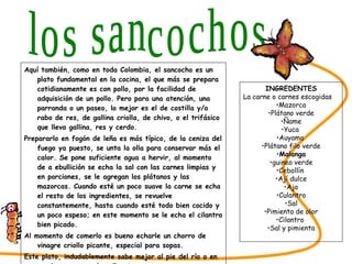 Aquí también, como en toda Colombia, el sancocho es un plato fundamental en la cocina, el que más se prepara cotidianamente es con pollo, por la facilidad de adquisición de un pollo. Pero para una atención, una parranda o un paseo, lo mejor es el de costilla y/o rabo de res, de gallina criolla, de chivo, o el trifásico que lleva gallina, res y cerdo. Prepararlo en fogón de leña es más típico, de la ceniza del fuego ya puesto, se unta la olla para conservar más el calor. Se pone suficiente agua a hervir, al momento de a ebullición se echa la sal con las carnes limpias y en porciones, se le agregan los plátanos y las mazorcas. Cuando esté un poco suave la carne se echa el resto de los ingredientes, se revuelve constantemente, hasta cuando esté todo bien cocido y un poco espeso; en este momento se le echa el cilantro bien picado. Al momento de comerlo es bueno echarle un chorro de vinagre criollo picante, especial para sopas. Este plato, indudablemente sabe mejor al pie del río o en una buena parranda vallenata. SABORES DEL CESAR los sancochos INGREDENTES La carne o carnes escogidas Mazorca Plátano verde Ñame Yuca  Auyama  Plátano filo verde Malanga guineo verde Cebollín  Ají dulce Ajo Culantro Sal Pimienta de olor Cilantro  Sal y pimienta 