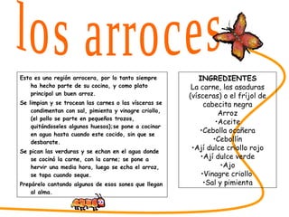Esta es una región arrocera, por lo tanto siempre ha hecho parte de su cocina, y como plato principal un buen arroz. Se limpian y se trocean las carnes o las vísceras se condimentan con sal, pimienta y vinagre criollo, (el pollo se parte en pequeños trozos, quitándoseles algunos huesos);se pone a cocinar en agua hasta cuando este cocido, sin que se desbarate. Se pican las verduras y se echan en el agua donde se cocinó la carne, con la carne; se pone a hervir una media hora, luego se echa el arroz, se tapa cuando seque. Prepárelo cantando algunos de esos sones que llegan al alma. SABORES DEL CESAR los arroces INGREDIENTES La carne, las asaduras (vísceras) o el fríjol de cabecita negra Arroz Aceite Cebolla ocañera Cebollín Ají dulce criollo rojo Ají dulce verde Ajo Vinagre criollo  Sal y pimienta 